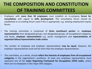 THE COMPOSITION AND CONSTITUTION
OF TRAINING COMMITTEES
• Employers with more than 50 employees must establish an in-company forum for
consultation with regard to skills development. This consultative forum should be
established or an existing forum used if this is appropriate, e.g. existing employment equity
forum.
• The training committee is comprised of three constituent parties i.e. employee
representatives from designated groups, non-designated groups, all occupational categories
and levels, employer representatives e.g. senior management and representatives of
organized labour/representative trade unions
• The number of employee and employer representatives may be equal. However, the
employer representatives must not be more than the employee representatives.
• This committee, as a whole, should reflect the interests of employees from all occupational
categories in the organization's workforce. At least one employee representative must
represent one of the major Organising Framework for Occupations (OFO) codes, unless
there are no employees in the major OFO category.
 