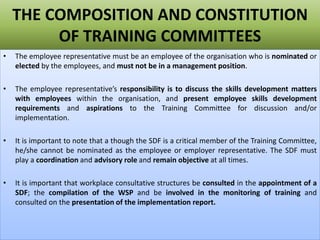 THE COMPOSITION AND CONSTITUTION
OF TRAINING COMMITTEES
• The employee representative must be an employee of the organisation who is nominated or
elected by the employees, and must not be in a management position.
• The employee representative’s responsibility is to discuss the skills development matters
with employees within the organisation, and present employee skills development
requirements and aspirations to the Training Committee for discussion and/or
implementation.
• It is important to note that a though the SDF is a critical member of the Training Committee,
he/she cannot be nominated as the employee or employer representative. The SDF must
play a coordination and advisory role and remain objective at all times.
• It is important that workplace consultative structures be consulted in the appointment of a
SDF; the compilation of the WSP and be involved in the monitoring of training and
consulted on the presentation of the implementation report.
 
