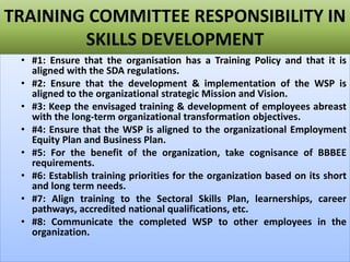TRAINING COMMITTEE RESPONSIBILITY IN
SKILLS DEVELOPMENT
• #1: Ensure that the organisation has a Training Policy and that it is
aligned with the SDA regulations.
• #2: Ensure that the development & implementation of the WSP is
aligned to the organizational strategic Mission and Vision.
• #3: Keep the envisaged training & development of employees abreast
with the long-term organizational transformation objectives.
• #4: Ensure that the WSP is aligned to the organizational Employment
Equity Plan and Business Plan.
• #5: For the benefit of the organization, take cognisance of BBBEE
requirements.
• #6: Establish training priorities for the organization based on its short
and long term needs.
• #7: Align training to the Sectoral Skills Plan, learnerships, career
pathways, accredited national qualifications, etc.
• #8: Communicate the completed WSP to other employees in the
organization.
 