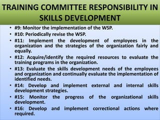 TRAINING COMMITTEE RESPONSIBILITY IN
SKILLS DEVELOPMENT
• #9: Monitor the implementation of the WSP.
• #10: Periodically revise the WSP.
• #11: Implement the development of employees in the
organization and the strategies of the organization fairly and
equally.
• #12: Acquire/identify the required resources to evaluate the
training programs in the organization.
• #13: Evaluate the skills development needs of the employees
and organization and continually evaluate the implementation of
identified needs.
• #14: Develop and implement external and internal skills
development strategies.
• #15: Monitor the progress of the organizational skills
development.
• #16: Develop and implement correctional actions where
required.
 
