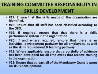 TRAINING COMMITTEE RESPONSIBILITY IN
SKILLS DEVELOPMENT
• #17: Ensure that the skills needs of the organization are
identified.
• #18: Ensure that all staff has been classified according to
the OFO.
• #19: If required, ensure that that there is a skills
performance system in the organization.
• #20: If and where required, ensure that there is an
individual development pathway for all employees, as well
as the skills requirement & learning pathway.
• #21: Where applicable, ensure that a portfolio of evidence
has been developed for all employees that receive training
in the organization.
• #22: Ensure that at least all of the Mandatory Grant is spent
on skills development.
 