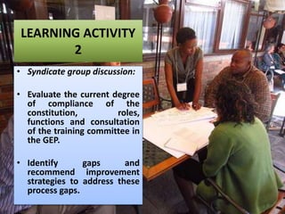 LEARNING ACTIVITY
2
• Syndicate group discussion:
• Evaluate the current degree
of compliance of the
constitution, roles,
functions and consultation
of the training committee in
the GEP.
• Identify gaps and
recommend improvement
strategies to address these
process gaps.
 