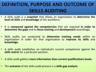DEFINITION, PURPOSE AND OUTCOME OF
SKILLS AUDITING
• A skills audit is a snapshot that allows an organization to determine the
level of skills and knowledge of the workforce.
• It is compared against the competencies that are required in order to
determine the gaps and to focus training and development accordingly.
• Skills audits are conducted to determine training needs within an
organization in order for that organization to improve its skills and
knowledge.
• A skills audit establishes an individual’s current competence against the
skills matrix for a particular position.
• A skills audit gathers more information than current qualifications levels.
• The outcome of the skills audit process is a skills gap analysis.
 