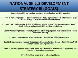 NATIONAL SKILLS DEVELOPMENT
STRATEGY III (GOALS)
• Goal 1: Establishing a credible institutional mechanism for skills planning
• Goal 2: Increasing access to occupationally-directed programmes, both intermediate level
as well as higher level professional qualifications
• Goal 3: Promoting the growth of a public FET college system that is responsive to sector,
local, regional and national skills needs and priorities
• Goal 4: Addressing the low level of youth and adult language and numeracy skills to enable
additional training
• Goal 5: Encouraging better use of workplace-based skills development
• Goal 6: Encouraging and supporting cooperatives, small enterprises, worker-initiated, NGO
and community training initiatives
• Goal 7: Increasing public sector capacity for improved service delivery and supporting the
building of a developmental state
• Goal 8: Building career and vocational guidance
 