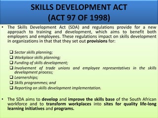 SKILLS DEVELOPMENT ACT
(ACT 97 OF 1998)
• The Skills Development Act (SDA) and regulations provide for a new
approach to training and development, which aims to benefit both
employers and employees. These regulations impact on skills development
in organizations in that that they set out provisions for:
 Sector skills planning;
 Workplace skills planning;
 Funding of skills development;
 Involvement of trade unions and employee representatives in the skills
development process;
 Learnerships;
 Skills programmes; and
 Reporting on skills development implementation.
• The SDA aims to develop and improve the skills base of the South African
workforce and to transform workplaces into sites for quality life-long
learning initiatives and programs.
 