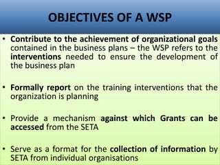 OBJECTIVES OF A WSP
• Contribute to the achievement of organizational goals
contained in the business plans – the WSP refers to the
interventions needed to ensure the development of
the business plan
• Formally report on the training interventions that the
organization is planning
• Provide a mechanism against which Grants can be
accessed from the SETA
• Serve as a format for the collection of information by
SETA from individual organisations
 
