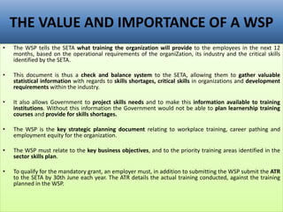 THE VALUE AND IMPORTANCE OF A WSP
• The WSP tells the SETA what training the organization will provide to the employees in the next 12
months, based on the operational requirements of the organiZation, its industry and the critical skills
identified by the SETA.
• This document is thus a check and balance system to the SETA, allowing them to gather valuable
statistical information with regards to skills shortages, critical skills in organizations and development
requirements within the industry.
• It also allows Government to project skills needs and to make this information available to training
institutions. Without this information the Government would not be able to plan learnership training
courses and provide for skills shortages.
• The WSP is the key strategic planning document relating to workplace training, career pathing and
employment equity for the organization.
• The WSP must relate to the key business objectives, and to the priority training areas identified in the
sector skills plan.
• To qualify for the mandatory grant, an employer must, in addition to submitting the WSP submit the ATR
to the SETA by 30th June each year. The ATR details the actual training conducted, against the training
planned in the WSP.
 