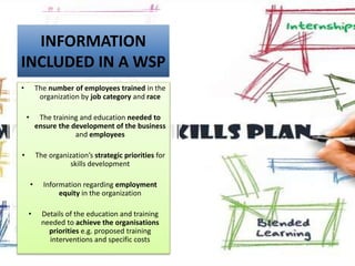 INFORMATION
INCLUDED IN A WSP
• The number of employees trained in the
organization by job category and race
• The training and education needed to
ensure the development of the business
and employees
• The organization’s strategic priorities for
skills development
• Information regarding employment
equity in the organization
• Details of the education and training
needed to achieve the organisations
priorities e.g. proposed training
interventions and specific costs
 