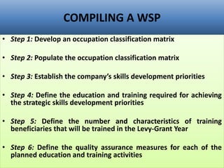 COMPILING A WSP
• Step 1: Develop an occupation classification matrix
• Step 2: Populate the occupation classification matrix
• Step 3: Establish the company’s skills development priorities
• Step 4: Define the education and training required for achieving
the strategic skills development priorities
• Step 5: Define the number and characteristics of training
beneficiaries that will be trained in the Levy-Grant Year
• Step 6: Define the quality assurance measures for each of the
planned education and training activities
 