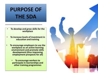 PURPOSE OF
THE SDA
• To develop and grow skills for the
workplace
• To increase levels of investment in
education and training
• To encourage employers to use the
workplace as an active learning
environment and promote skills
development (thus improving
employment prospects for all)
• To encourage workers to
participate in learnerships and
other training programmes
 