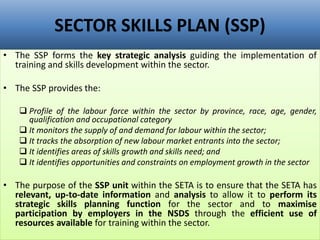 SECTOR SKILLS PLAN (SSP)
• The SSP forms the key strategic analysis guiding the implementation of
training and skills development within the sector.
• The SSP provides the:
 Profile of the labour force within the sector by province, race, age, gender,
qualification and occupational category
 It monitors the supply of and demand for labour within the sector;
 It tracks the absorption of new labour market entrants into the sector;
 It identifies areas of skills growth and skills need; and
 It identifies opportunities and constraints on employment growth in the sector
• The purpose of the SSP unit within the SETA is to ensure that the SETA has
relevant, up-to-date information and analysis to allow it to perform its
strategic skills planning function for the sector and to maximise
participation by employers in the NSDS through the efficient use of
resources available for training within the sector.
 