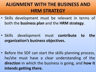 ALIGNMENT WITH THE BUSINESS AND
HRM STRATEGY
• Skills development must be relevant in terms of
both the business plan and the HRM strategy.
• Skills development must contribute to the
organization’s business objectives.
• Before the SDF can start the skills planning process,
he/she must have a clear understanding of the
direction in which the business is going, and how it
intends getting there.
 
