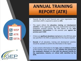 ANNUAL TRAINING
REPORT (ATR)
• Towards the end of each financial year, every organisation that
submitted a WSP is required to submit an ATR.
• This report reflects the education, training and development
activities of the organization that were implemented and which
employees received training. The ATR reports on the skills
development interventions in the previous year against the
previous year’s WSP.
• If there are significant deviations highlighted in the ATR from what
was specified in the WSP, an explanation for this may be required.
• Records of all education, training and development activities
should be available to confirm the information in the report.
• It also contains information to the type, cost and delivery method
of the training it goes further to assess whether the training that
the employees received is in line with the planned training for
the organization, industry and critical skills identified by the
SETA.
 