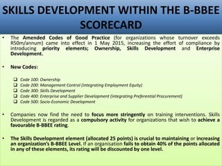 SKILLS DEVELOPMENT WITHIN THE B-BBEE
SCORECARD
• The Amended Codes of Good Practice (for organizations whose turnover exceeds
R50m/annum) came into effect in 1 May 2015, increasing the effort of compliance by
introducing priority elements; Ownership, Skills Development and Enterprise
Development.
• New Codes:
 Code 100: Ownership
 Code 200: Management Control (integrating Employment Equity)
 Code 300: Skills Development
 Code 400: Enterprise and Supplier Development (integrating Preferential Procurement)
 Code 500: Socio-Economic Development
• Companies now find the need to focus more stringently on training interventions. Skills
Development is regarded as a compulsory activity for organizations that wish to achieve a
favourable B-BBEE rating.
• The Skills Development element (allocated 25 points) is crucial to maintaining or increasing
an organization’s B-BBEE Level. If an organisation fails to obtain 40% of the points allocated
in any of these elements, its rating will be discounted by one level.
 