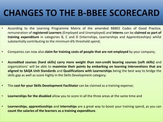 CHANGES TO THE B-BBEE SCORECARD
• According to the Learning Programme Matrix of the amended BBBEE Codes of Good Practice,
remuneration of registered Learners (Employed and Unemployed) and Interns can be claimed as part of
training expenditure in categories B, C and D (Internships, Learnerships and Apprenticeships) whilst
substantially contributing to the minimum 6% threshold spend;
• Companies can now also claim for training costs of people that are not employed by your company;
• Accredited courses (hard skills) carry more weight than non-credit bearing courses (soft skills) and
organizations’ will be able to maximize their points by embarking on learning interventions that are
aligned to SAQA Unit Standards and Qualifications with Learnerships being the best way to bridge the
skills gap as well as score highly in the Skills Development category;
• The cost for your Skills Development Facilitator can be claimed as a training expense;
• Learnerships for the disabled allow you to score in all the three areas at the same time and
• Learnerships, apprenticeships and internships are a great way to boost your training spend, as you can
count the salaries of the learners as a training expenditure.
 