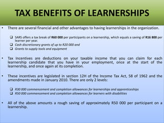TAX BENEFITS OF LEARNERSHIPS
• There are several financial and other advantages to having learnerships in the organization.
 SARS offers a tax break of R60 000 per participants on a learnership, which equals a saving of R16 800 per
learner per year.
 Cash discretionary grants of up to R20 000 and
 Grants to supply tools and equipment
• Tax Incentives are deductions on your taxable income that you can claim for each
learnership candidate that you have in your employment, once at the start of the
learnership, and once again at its completion.
• These incentives are legislated in section 12H of the Income Tax Act, 58 of 1962 and the
amendments made in January 2010. There are only 2 levels:
 R30 000 commencement and completion allowances for learnerships and apprenticeships
 R50 000 commencement and completion allowances for learners with disabilities
• All of the above amounts a rough saving of approximately R50 000 per participant on a
learnership.
 