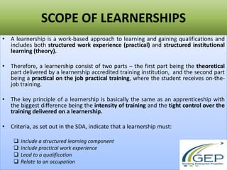 SCOPE OF LEARNERSHIPS
• A learnership is a work-based approach to learning and gaining qualifications and
includes both structured work experience (practical) and structured institutional
learning (theory).
• Therefore, a learnership consist of two parts – the first part being the theoretical
part delivered by a learnership accredited training institution, and the second part
being a practical on the job practical training, where the student receives on-the-
job training.
• The key principle of a learnership is basically the same as an apprenticeship with
the biggest difference being the intensity of training and the tight control over the
training delivered on a learnership.
• Criteria, as set out in the SDA, indicate that a learnership must:
 Include a structured learning component
 Include practical work experience
 Lead to a qualification
 Relate to an occupation
 