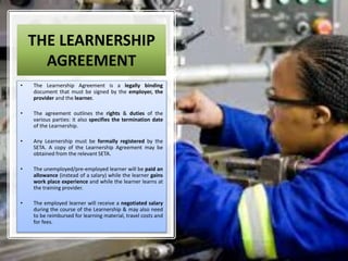 THE LEARNERSHIP
AGREEMENT
• The Learnership Agreement is a legally binding
document that must be signed by the employer, the
provider and the learner.
• The agreement outlines the rights & duties of the
various parties: it also specifies the termination date
of the Learnership.
• Any Learnership must be formally registered by the
SETA. A copy of the Learnership Agreement may be
obtained from the relevant SETA.
• The unemployed/pre-employed learner will be paid an
allowance (instead of a salary) while the learner gains
work place experience and while the learner learns at
the training provider.
• The employed learner will receive a negotiated salary
during the course of the Learnership & may also need
to be reimbursed for learning material, travel costs and
for fees.
 