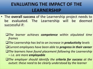 EVALUATING THE IMPACT OF THE
LEARNERSHIP
• The overall success of the Learnership project needs to
be evaluated. The Learnership will be deemed
successful if:
The learner achieves competence within stipulated time
frames
The Learnership has led to an increase in productivity levels
Current employees have been able to progress in their career
The learners have found placement following the Learnership
– i.e. are more employable
The employer should identify the criteria for success at the
outset: these need to be clearly understood by the learner
 