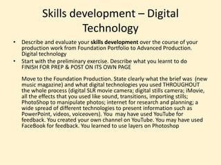 Skills development – Digital
Technology
• Describe and evaluate your skills development over the course of your
production work from Foundation Portfolio to Advanced Production.
Digital technology
• Start with the preliminary exercise. Describe what you learnt to do
FINISH FOR PREP & POST ON ITS OWN PAGE
Move to the Foundation Production. State clearly what the brief was (new
music magazine) and what digital technologies you used THROUGHOUT
the whole process (digital SLR movie camera; digital stills camera; iMovie,
all the effects that you used like sound, transitions, importing stills;
PhotoShop to manipulate photos; internet for research and planning; a
wide spread of different technologies to present information such as
PowerPoint, videos, voiceovers). You may have used YouTube for
feedback. You created your own channel on YouTube. You may have used
FaceBook for feedback. You learned to use layers on Photoshop
 