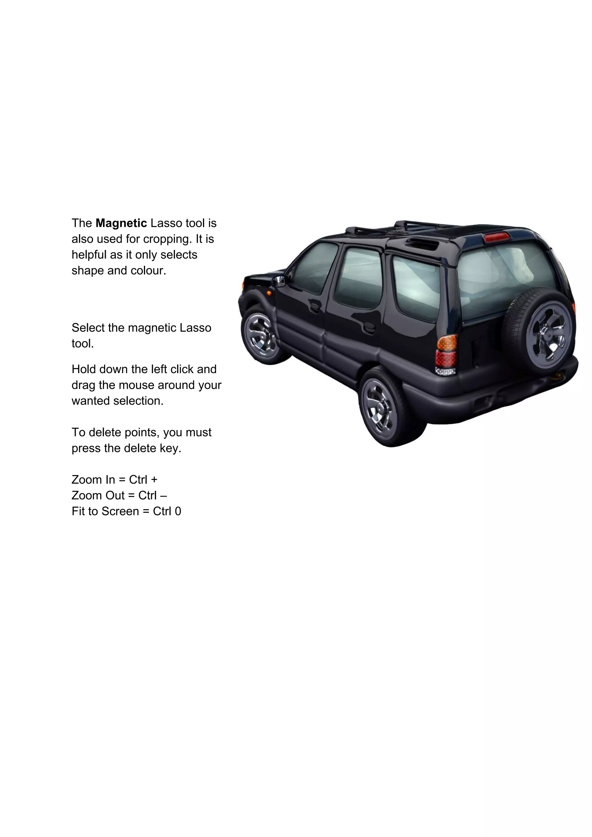 The Magnetic Lasso tool is
also used for cropping. It is
helpful as it only selects
shape and colour.



Select the magnetic Lasso
tool.

Hold down the left click and
drag the mouse around your
wanted selection.

To delete points, you must
press the delete key.

Zoom In = Ctrl +
Zoom Out = Ctrl –
Fit to Screen = Ctrl 0
 