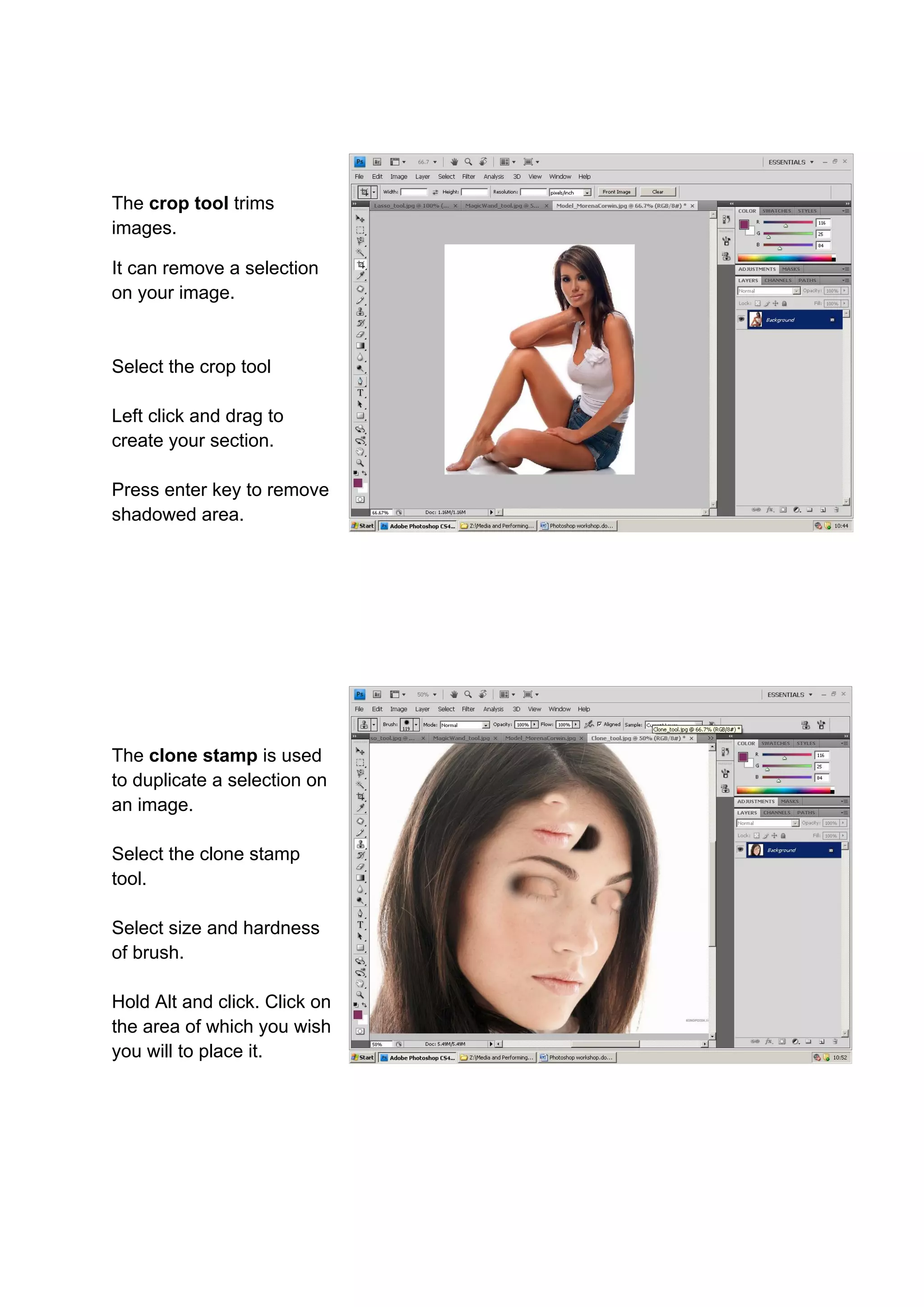 The crop tool trims
images.

It can remove a selection
on your image.


Select the crop tool

Left click and drag to
create your section.

Press enter key to remove
shadowed area.




The clone stamp is used
to duplicate a selection on
an image.

Select the clone stamp
tool.

Select size and hardness
of brush.

Hold Alt and click. Click on
the area of which you wish
you will to place it.
 