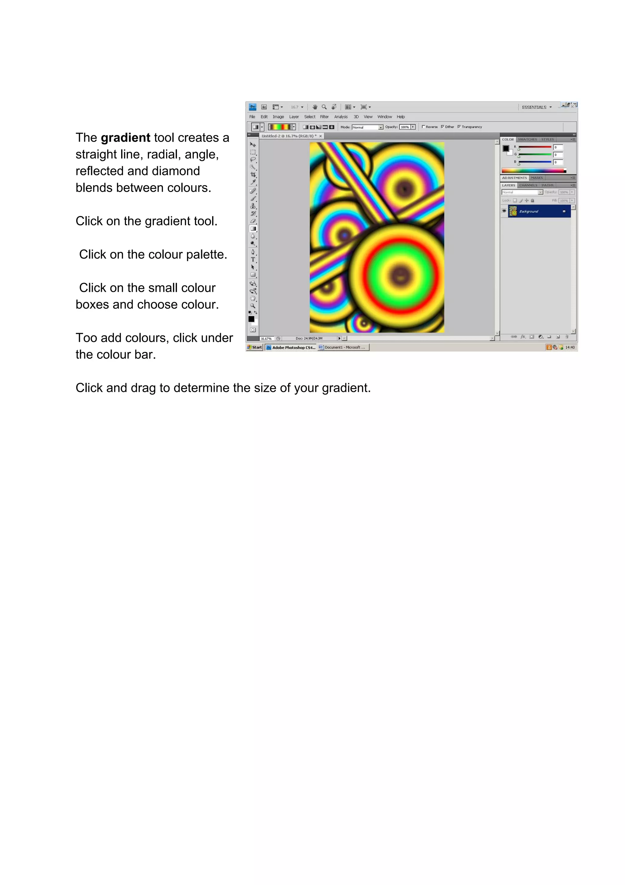 The gradient tool creates a
straight line, radial, angle,
reflected and diamond
blends between colours.

Click on the gradient tool.

Click on the colour palette.

 Click on the small colour
boxes and choose colour.

Too add colours, click under
the colour bar.

Click and drag to determine the size of your gradient.
 