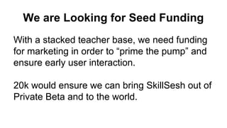Conclusion
The P2P economy is booming.
P2P skill teaching is an inevitability of
market efficiency. Someone will do this.
The first team to establish this space will be
best positioned. We are that team.
SkillSesh
 