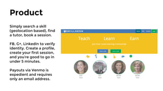 Product
Simply search a skill
(geolocation based), find
a tutor, book a session.
FB, G+, LinkedIn to verify
identity. Create a profile,
create your first session,
and you’re good to go in
under 5 minutes.
Payouts via Stripe is
expedient and operable
in 19 countries.
 