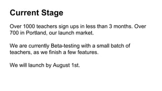Current Stage
Over 1000 teachers sign ups in less than 3 months. Over
700 in Portland, our launch market.
We are currently Beta-testing with a small batch of
teachers, as we finish a few features.
We will launch by August 1st.
 