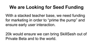 We are Looking for Seed Funding
With a stacked teacher base, we need funding
for marketing in order to “prime the pump” and
ensure early user interaction.
20k would ensure we can bring SkillSesh out of
Private Beta and to the world.
 