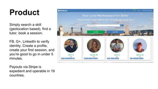 Product
Simply search a skill
(geolocation based), find a
tutor, book a session.
FB, G+, LinkedIn to verify
identity. Create a profile,
create your first session, and
you’re good to go in under 5
minutes.
Payouts via Stripe is
expedient and operable in 19
countries.
 