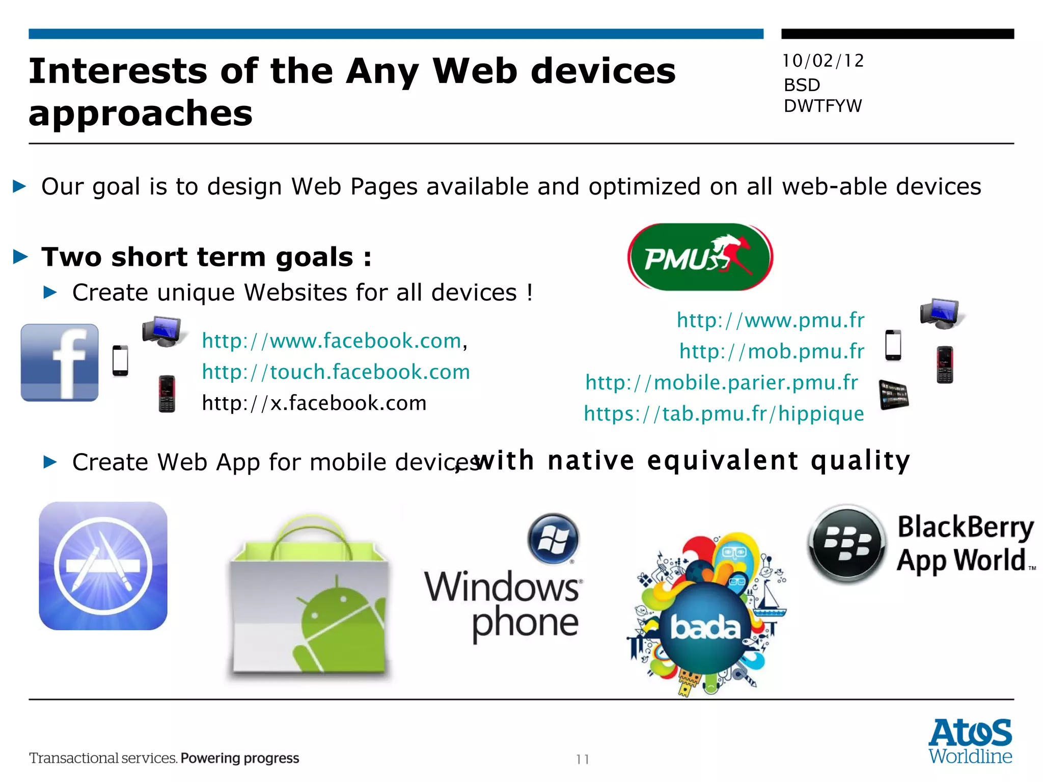 Interests of the Any Web devices approaches Our goal is to design Web Pages available and optimized on all web-able devices Two short term goals :  Create unique Websites for all devices !  Create Web App for mobile devices , with native equivalent quality http://www.facebook.com ,  http://touch.facebook.com http://x.facebook.com  http://www.pmu.fr http://mob.pmu.fr http://mobile.parier.pmu.fr   https://tab.pmu.fr/hippique 
