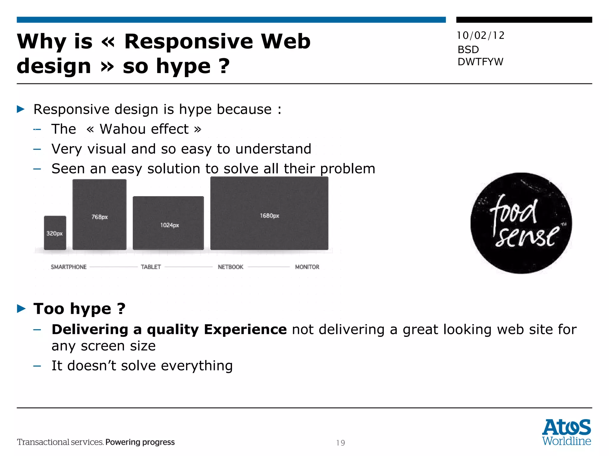 Why is « Responsive Web design » so hype ? Responsive design is hype because : The  « Wahou effect » Very visual and so easy to understand Seen an easy solution to solve all their problem Too hype ? Delivering a quality Experience  not delivering a great looking web site for any screen size It doesn’t solve everything 