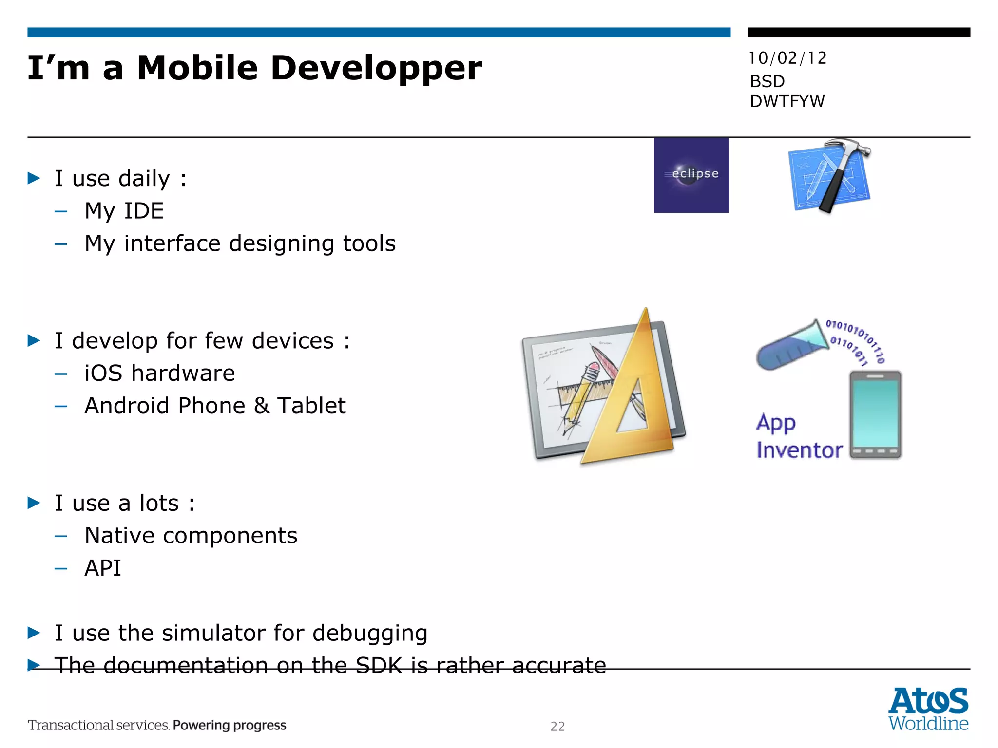 I’m a Mobile Developper I use daily :  My IDE  My interface designing tools I develop for few devices :  iOS hardware Android Phone & Tablet I use a lots :  Native components API I use the simulator for debugging The documentation on the SDK is rather accurate 