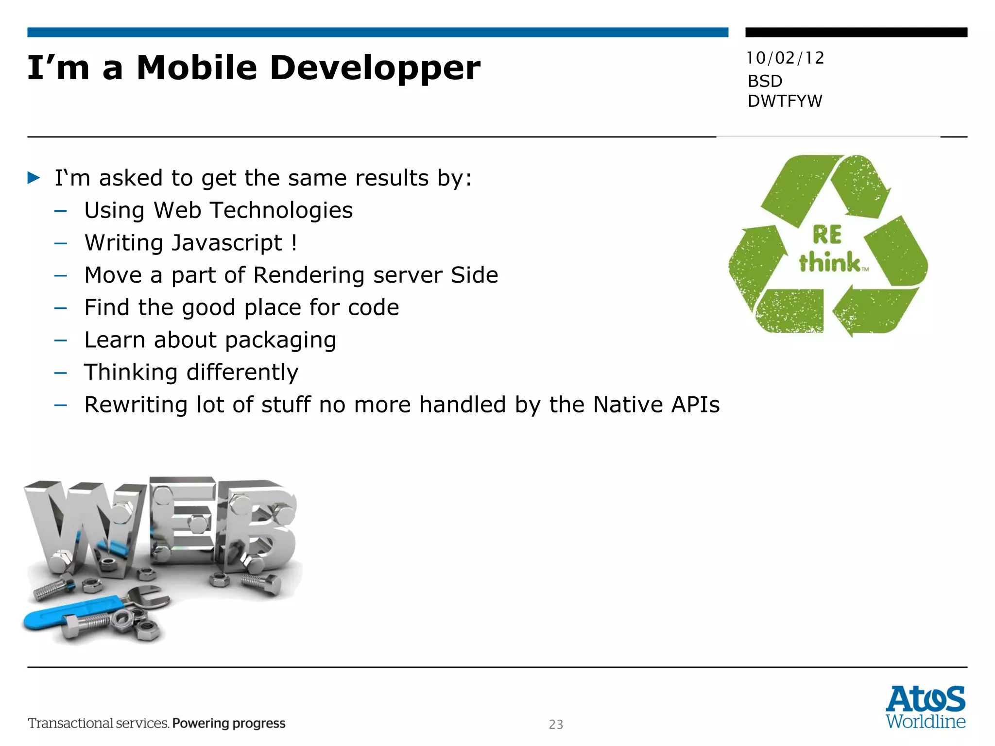 I’m a Mobile Developper I‘m asked to get the same results by:  Using Web Technologies Writing Javascript ! Move a part of Rendering server Side Find the good place for code Learn about packaging Thinking differently Rewriting lot of stuff no more handled by the Native APIs 