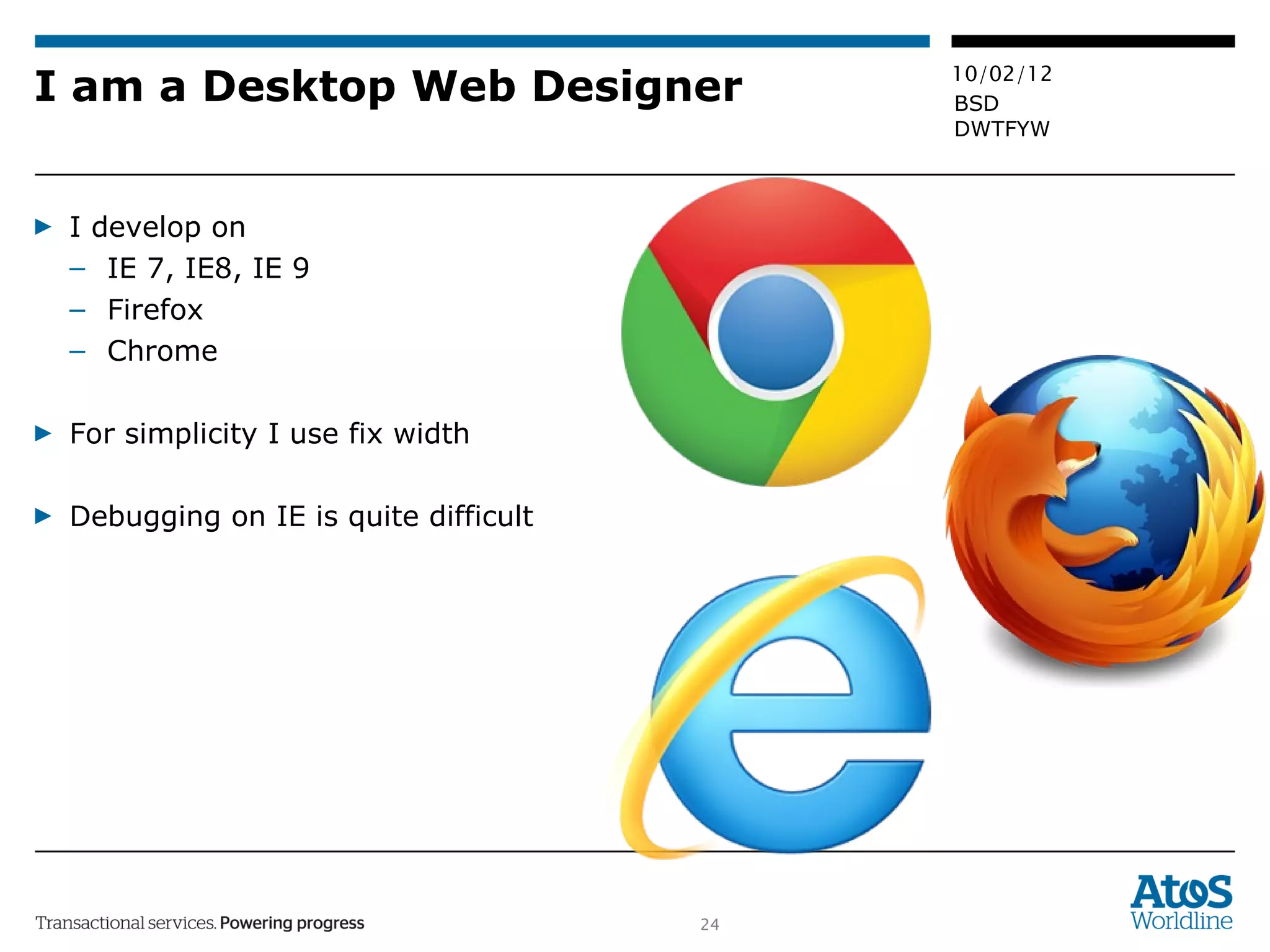 I am a Desktop Web Designer I develop on IE 7, IE8, IE 9 Firefox  Chrome For simplicity I use fix width Debugging on IE is quite difficult 