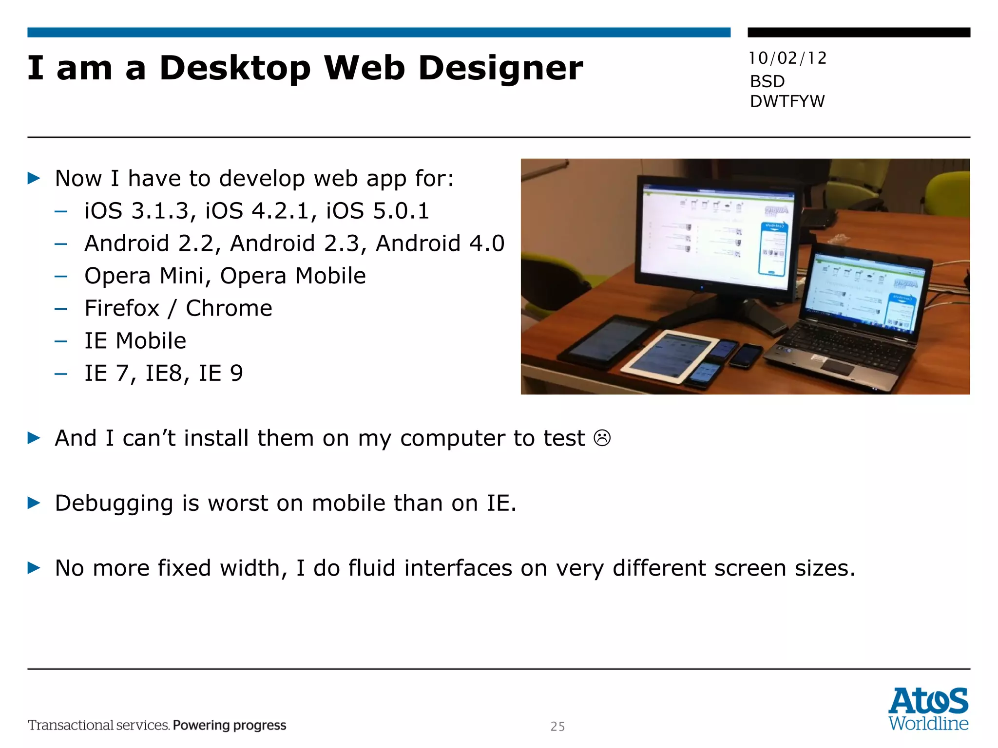 I am a Desktop Web Designer Now I have to develop web app for:  iOS 3.1.3, iOS 4.2.1, iOS 5.0.1 Android 2.2, Android 2.3, Android 4.0 Opera Mini, Opera Mobile Firefox / Chrome IE Mobile IE 7, IE8, IE 9 And I can’t install them on my computer to test   Debugging is worst on mobile than on IE. No more fixed width, I do fluid interfaces on very different screen sizes. 