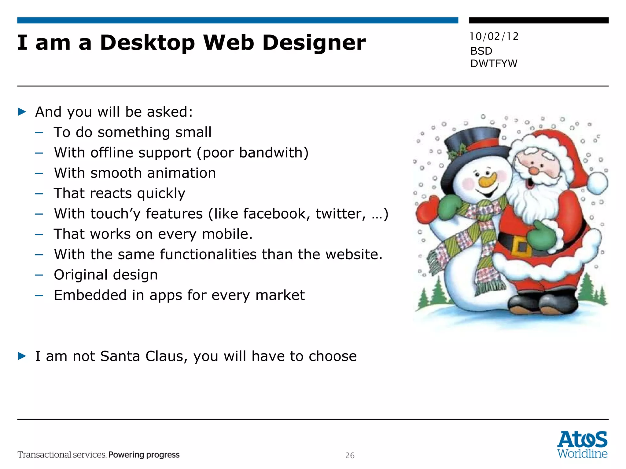 I am a Desktop Web Designer And you will be asked:  To do something small  With offline support (poor bandwith) With smooth animation That reacts quickly With touch’y features (like facebook, twitter, …) That works on every mobile. With the same functionalities than the website. Original design Embedded in apps for every market I am not Santa Claus, you will have to choose 