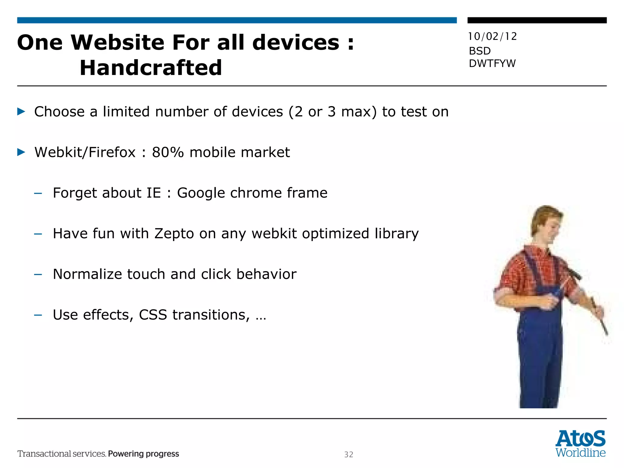 One Website For all devices :  Handcrafted Choose a limited number of devices (2 or 3 max) to test on Webkit/Firefox : 80% mobile market Forget about IE : Google chrome frame Have fun with Zepto on any webkit optimized library Normalize touch and click behavior Use effects, CSS transitions, … 