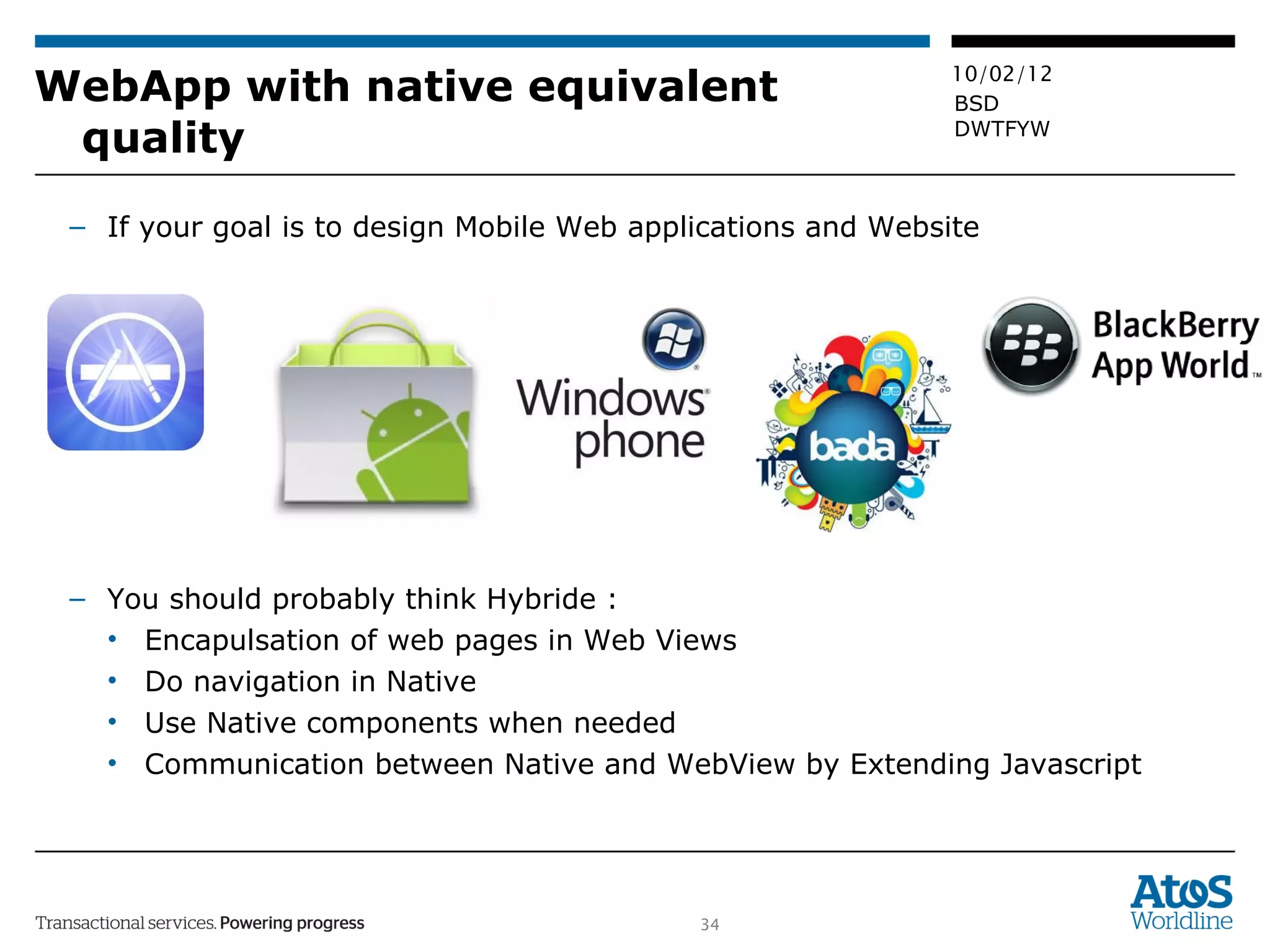 WebApp with native equivalent quality If your goal is to design Mobile Web applications and Website You should probably think Hybride :  Encapulsation of web pages in Web Views Do navigation in Native Use Native components when needed Communication between Native and WebView by Extending Javascript 