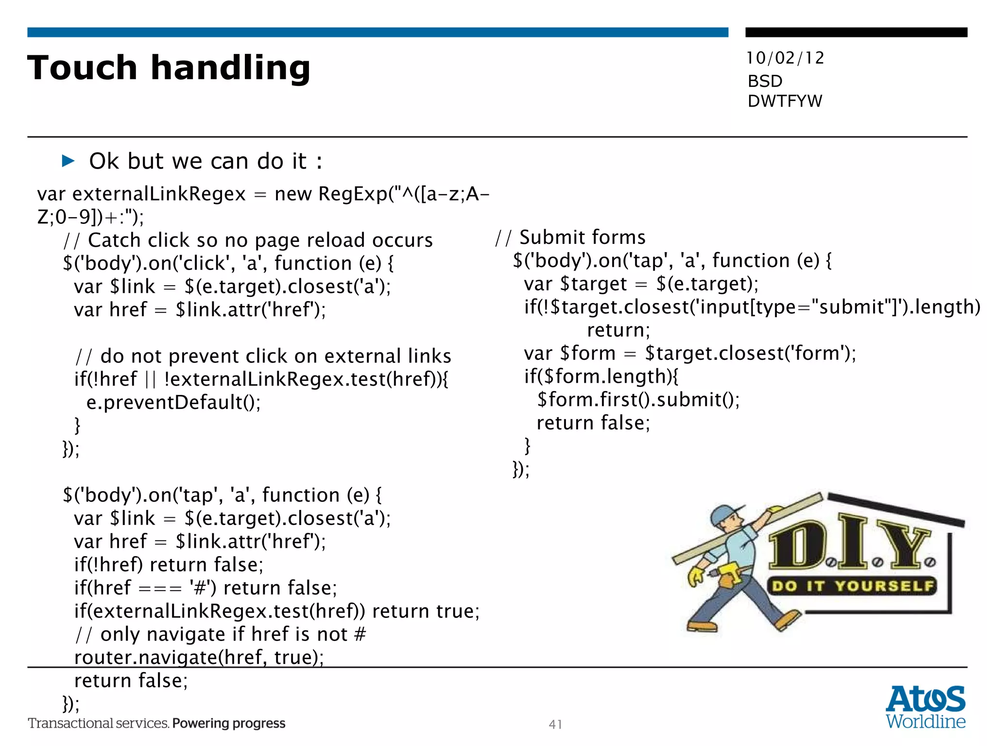 Touch handling Ok but we can do it : var externalLinkRegex = new RegExp(&quot;^([a-z;A-Z;0-9])+:&quot;); // Catch click so no page reload occurs $('body').on('click', 'a', function (e) { var $link = $(e.target).closest('a'); var href = $link.attr('href'); // do not prevent click on external links if(!href || !externalLinkRegex.test(href)){ e.preventDefault(); } }); $('body').on('tap', 'a', function (e) { var $link = $(e.target).closest('a'); var href = $link.attr('href'); if(!href) return false; if(href === '#') return false; if(externalLinkRegex.test(href)) return true; // only navigate if href is not # router.navigate(href, true); return false; }); // Submit forms $('body').on('tap', 'a', function (e) { var $target = $(e.target); if(!$target.closest('input[type=&quot;submit&quot;]').length)  return; var $form = $target.closest('form'); if($form.length){ $form.first().submit(); return false; } }); 
