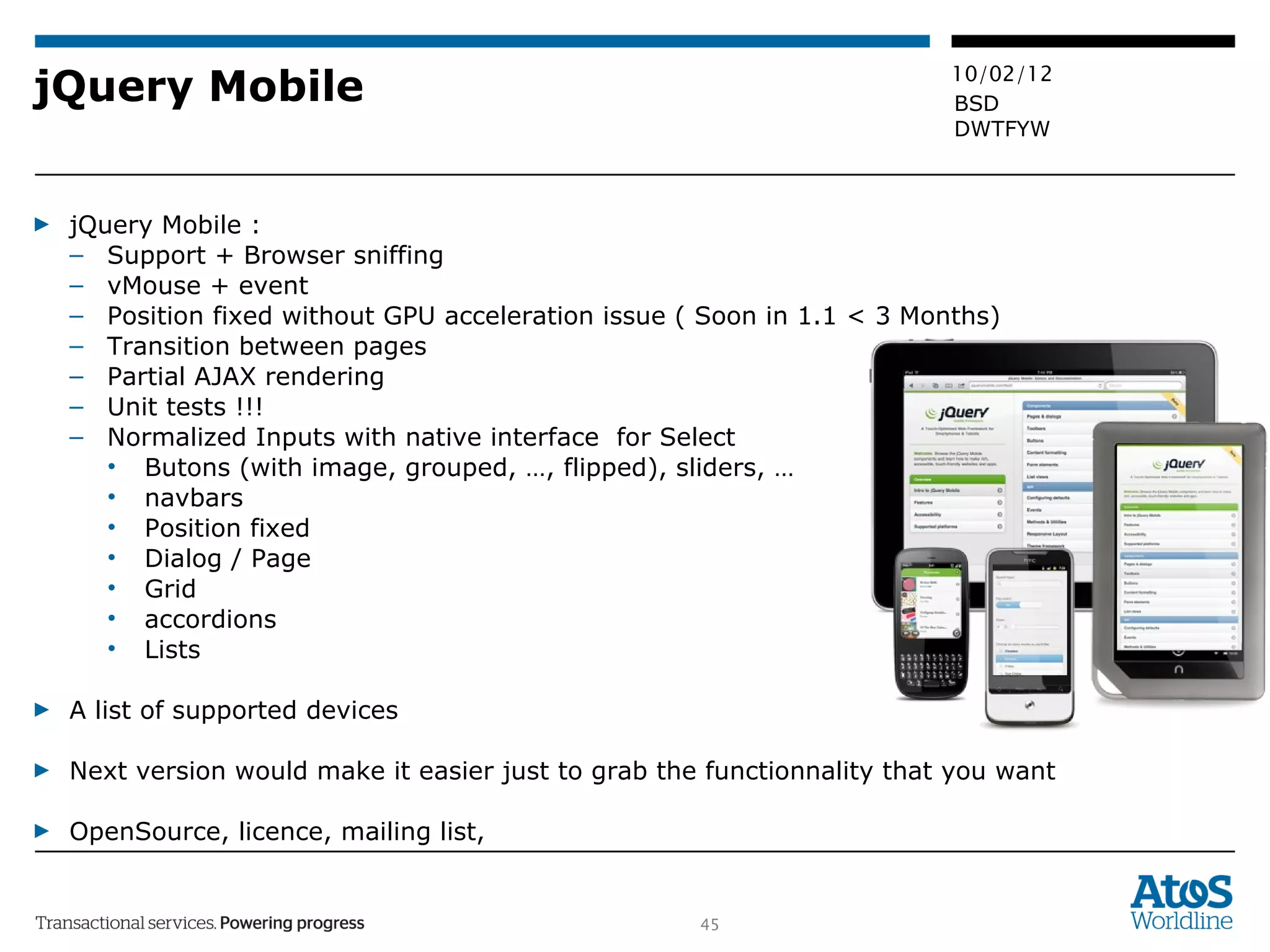 jQuery Mobile jQuery Mobile :  Support + Browser sniffing vMouse + event Position fixed without GPU acceleration issue ( Soon in 1.1 < 3 Months) Transition between pages Partial AJAX rendering Unit tests !!! Normalized Inputs with native interface  for Select Butons (with image, grouped, …, flipped), sliders, … navbars Position fixed Dialog / Page  Grid accordions Lists A list of supported devices Next version would make it easier just to grab the functionnality that you want OpenSource, licence, mailing list,  