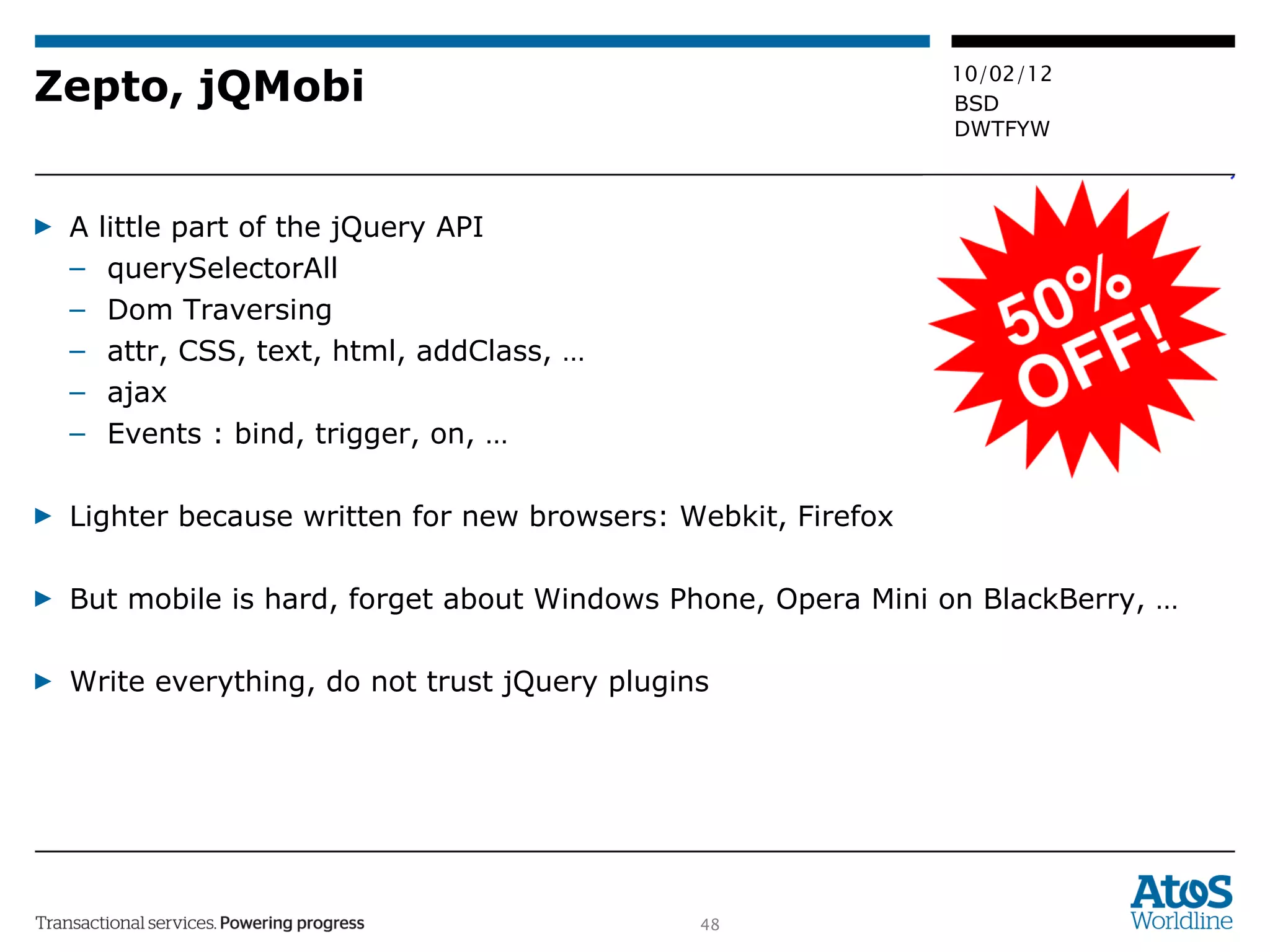 Zepto, jQMobi A little part of the jQuery API querySelectorAll Dom Traversing attr, CSS, text, html, addClass, … ajax Events : bind, trigger, on, … Lighter because written for new browsers: Webkit, Firefox  But mobile is hard, forget about Windows Phone, Opera Mini on BlackBerry, … Write everything, do not trust jQuery plugins 