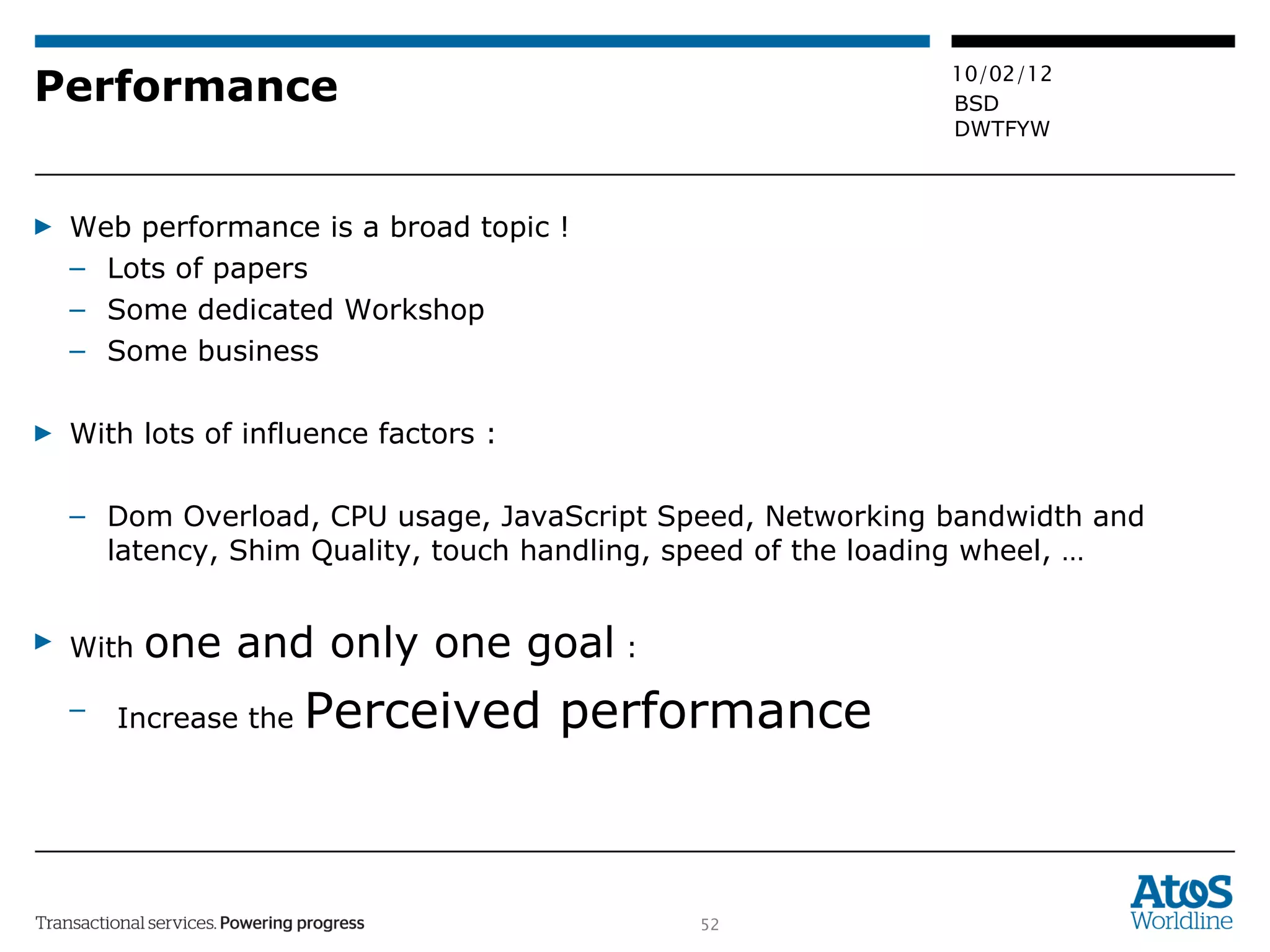 Performance Web performance is a broad topic ! Lots of papers  Some dedicated Workshop Some business With lots of influence factors :  Dom Overload, CPU usage, JavaScript Speed, Networking bandwidth and latency, Shim Quality, touch handling, speed of the loading wheel, … With  one and only one goal  :  Increase the  Perceived performance 