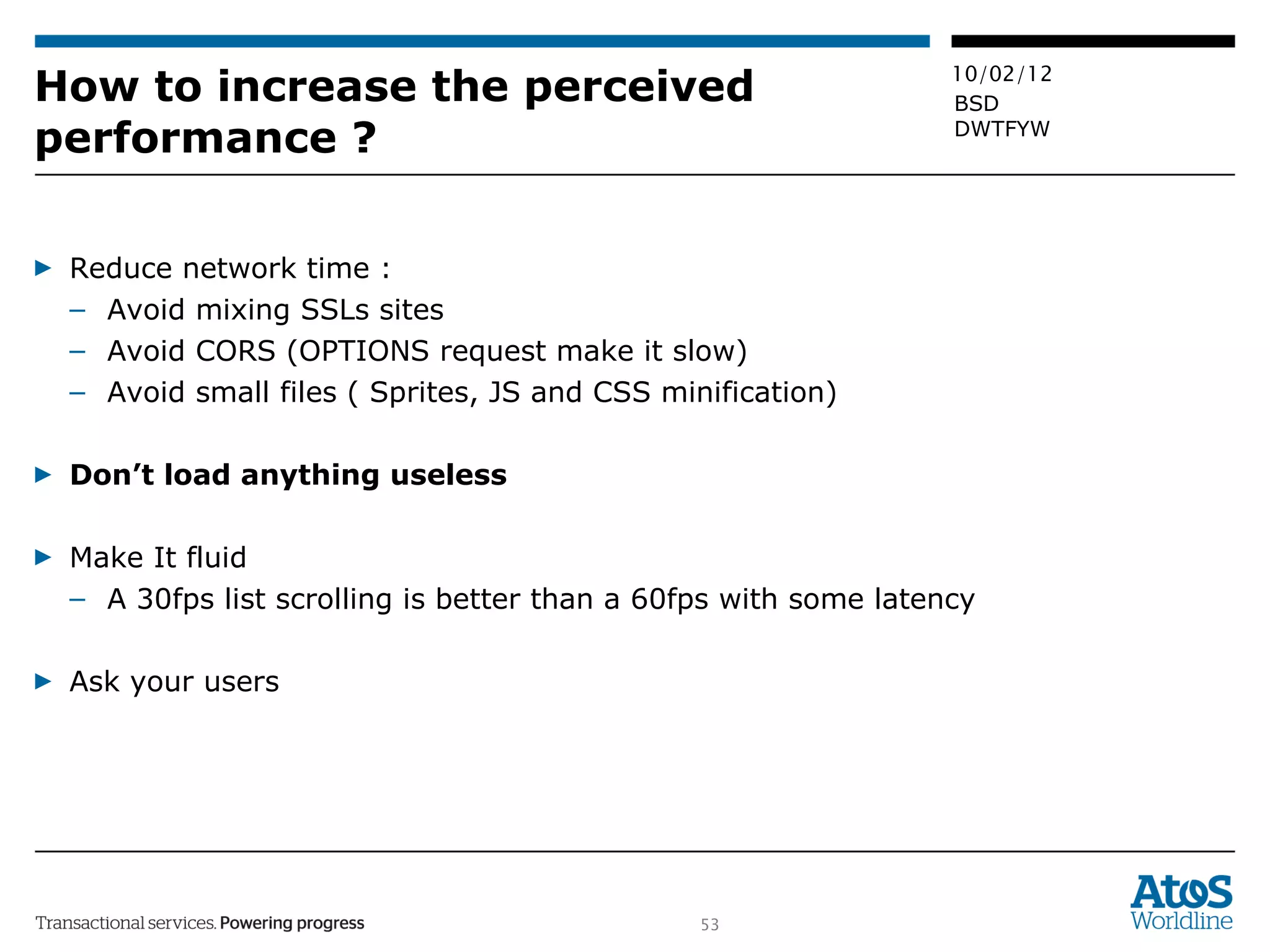 How to increase the perceived performance ? Reduce network time :  Avoid mixing SSLs sites Avoid CORS (OPTIONS request make it slow) Avoid small files ( Sprites, JS and CSS minification) Don’t load anything useless Make It fluid A 30fps list scrolling is better than a 60fps with some latency Ask your users 