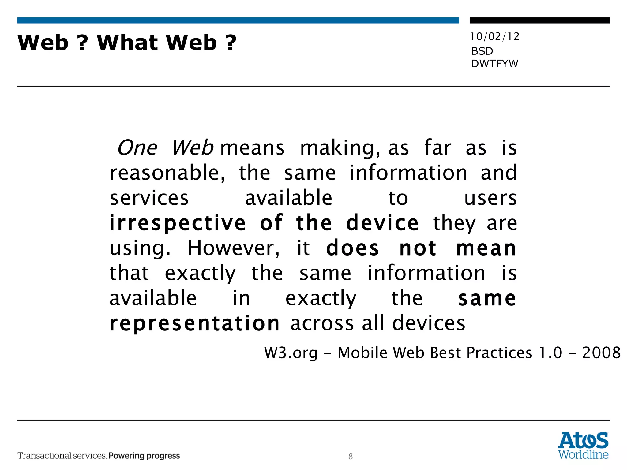 Web ? What Web ?   One Web  means making, as far as is reasonable, the same information and services available to users  irrespective of the device  they are using. However, it  does not mean  that exactly the same information is available in exactly the  same representation  across all devices W3.org - Mobile Web Best Practices 1.0 - 2008 