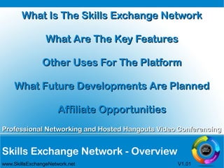 Skills Exchange Network - Overview
Professional Networking and Hosted Hangouts Video ConferencingProfessional Networking and Hosted Hangouts Video Conferencing
www.SkillsExchangeNetwork.net V1.01
What Is The Skills Exchange NetworkWhat Is The Skills Exchange Network
What Are The Key FeaturesWhat Are The Key Features
Other Uses For The PlatformOther Uses For The Platform
What Future Developments Are PlannedWhat Future Developments Are Planned
Affiliate OpportunitiesAffiliate Opportunities
 