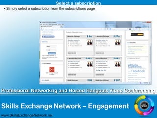 Skills Exchange Network – Engagement
Professional Networking and Hosted Hangouts Video ConferencingProfessional Networking and Hosted Hangouts Video Conferencing
www.SkillsExchangeNetwork.net
Select a subscription
● Simply select a subscription from the subscriptions page
 