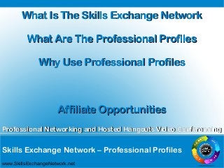 Skills Exchange Network – Professional Profiles
Professional Networking and Hosted Hangouts Video ConferencingProfessional Networking and Hosted Hangouts Video Conferencing
www.SkillsExchangeNetwork.net
What Is The Skills Exchange NetworkWhat Is The Skills Exchange Network
What Are The Professional ProfilesWhat Are The Professional Profiles
Why Use Professional ProfilesWhy Use Professional Profiles
Affiliate OpportunitiesAffiliate Opportunities
 